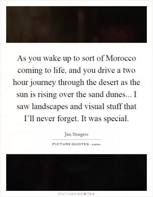 As you wake up to sort of Morocco coming to life, and you drive a two hour journey through the desert as the sun is rising over the sand dunes... I saw landscapes and visual stuff that I’ll never forget. It was special Picture Quote #1