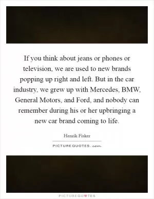 If you think about jeans or phones or television, we are used to new brands popping up right and left. But in the car industry, we grew up with Mercedes, BMW, General Motors, and Ford, and nobody can remember during his or her upbringing a new car brand coming to life Picture Quote #1