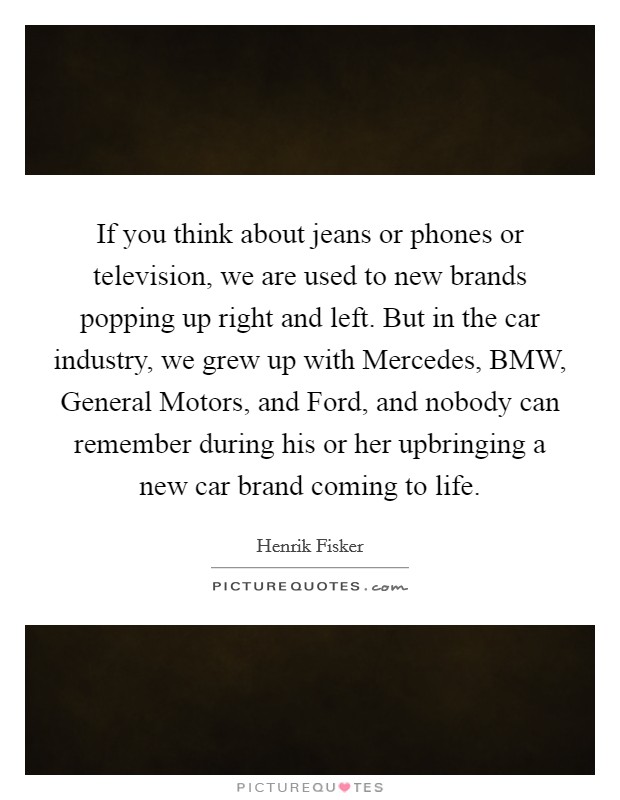If you think about jeans or phones or television, we are used to new brands popping up right and left. But in the car industry, we grew up with Mercedes, BMW, General Motors, and Ford, and nobody can remember during his or her upbringing a new car brand coming to life. Picture Quote #1