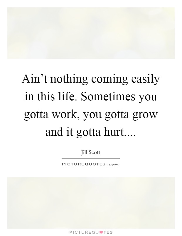 Ain't nothing coming easily in this life. Sometimes you gotta work, you gotta grow and it gotta hurt.... Picture Quote #1
