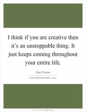 I think if you are creative then it’s an unstoppable thing. It just keeps coming throughout your entire life Picture Quote #1