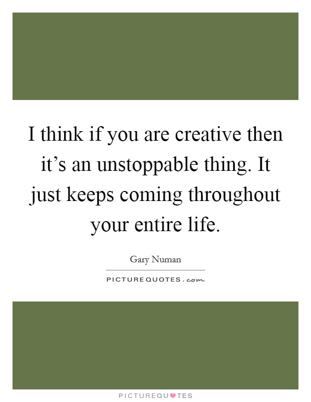 I think if you are creative then it's an unstoppable thing. It just keeps coming throughout your entire life. Picture Quote #1