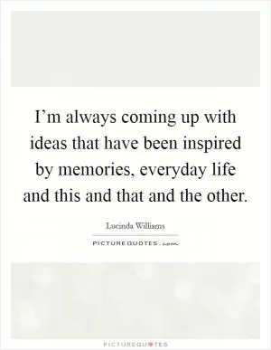 I’m always coming up with ideas that have been inspired by memories, everyday life and this and that and the other Picture Quote #1