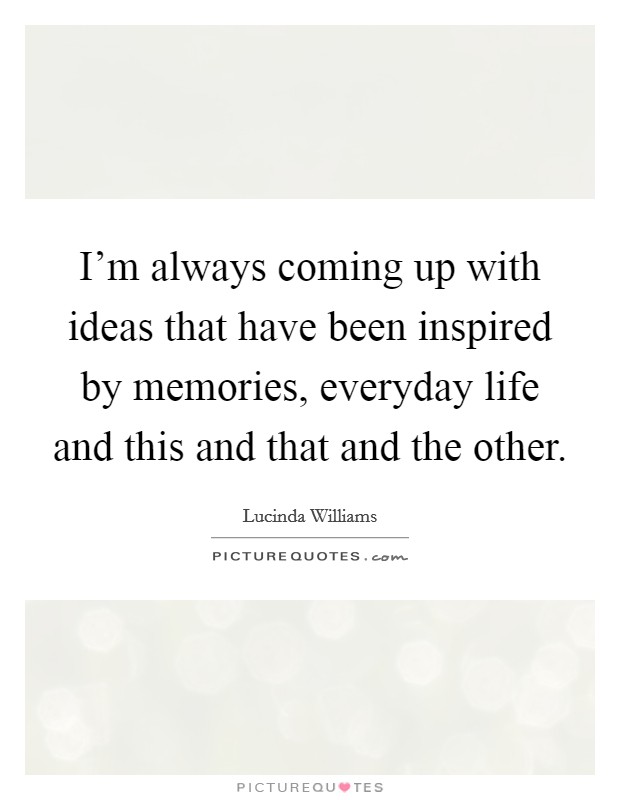 I'm always coming up with ideas that have been inspired by memories, everyday life and this and that and the other. Picture Quote #1