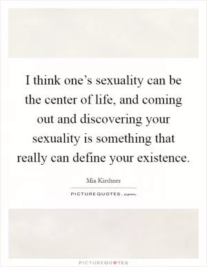 I think one’s sexuality can be the center of life, and coming out and discovering your sexuality is something that really can define your existence Picture Quote #1