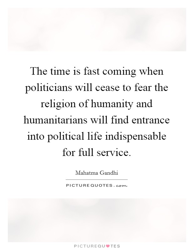 The time is fast coming when politicians will cease to fear the religion of humanity and humanitarians will find entrance into political life indispensable for full service. Picture Quote #1