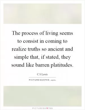 The process of living seems to consist in coming to realize truths so ancient and simple that, if stated, they sound like barren platitudes Picture Quote #1