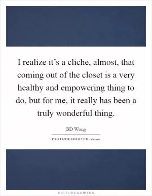 I realize it’s a cliche, almost, that coming out of the closet is a very healthy and empowering thing to do, but for me, it really has been a truly wonderful thing Picture Quote #1