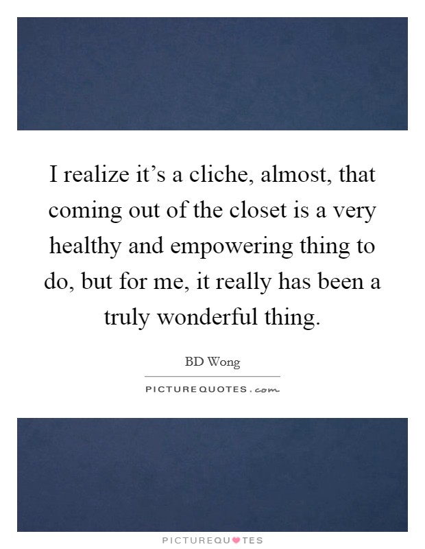I realize it's a cliche, almost, that coming out of the closet is a very healthy and empowering thing to do, but for me, it really has been a truly wonderful thing. Picture Quote #1