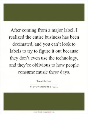 After coming from a major label, I realized the entire business has been decimated, and you can’t look to labels to try to figure it out because they don’t even use the technology, and they’re oblivious to how people consume music these days Picture Quote #1