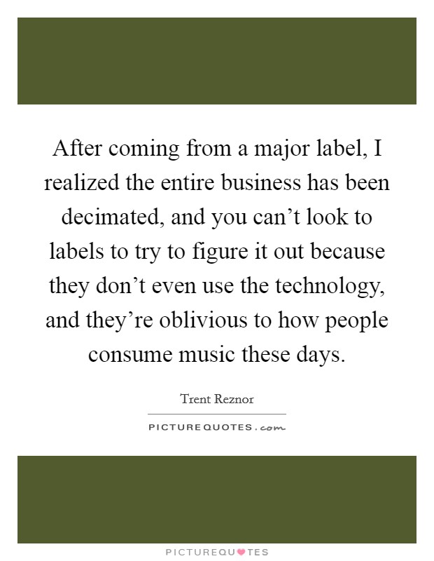 After coming from a major label, I realized the entire business has been decimated, and you can't look to labels to try to figure it out because they don't even use the technology, and they're oblivious to how people consume music these days. Picture Quote #1