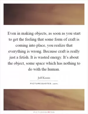 Even in making objects, as soon as you start to get the feeling that some form of craft is coming into place, you realize that everything is wrong. Because craft is really just a fetish. It is wasted energy. It’s about the object, some space which has nothing to do with the human Picture Quote #1