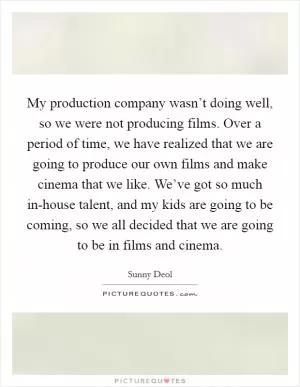 My production company wasn’t doing well, so we were not producing films. Over a period of time, we have realized that we are going to produce our own films and make cinema that we like. We’ve got so much in-house talent, and my kids are going to be coming, so we all decided that we are going to be in films and cinema Picture Quote #1