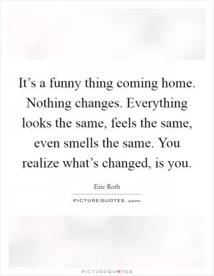 It’s a funny thing coming home. Nothing changes. Everything looks the same, feels the same, even smells the same. You realize what’s changed, is you Picture Quote #1
