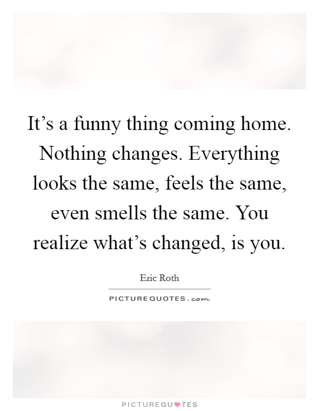 It's a funny thing coming home. Nothing changes. Everything looks the same, feels the same, even smells the same. You realize what's changed, is you. Picture Quote #1