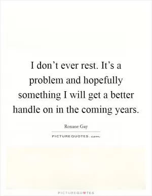 I don’t ever rest. It’s a problem and hopefully something I will get a better handle on in the coming years Picture Quote #1