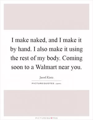 I make naked, and I make it by hand. I also make it using the rest of my body. Coming soon to a Walmart near you Picture Quote #1