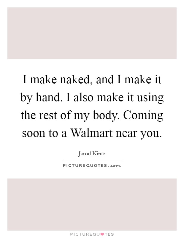 I make naked, and I make it by hand. I also make it using the rest of my body. Coming soon to a Walmart near you. Picture Quote #1