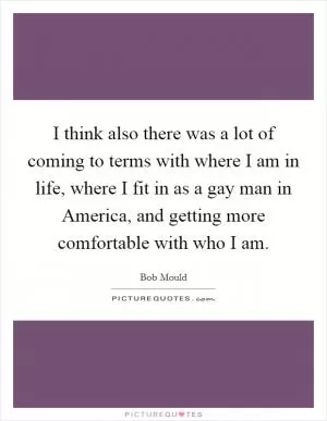 I think also there was a lot of coming to terms with where I am in life, where I fit in as a gay man in America, and getting more comfortable with who I am Picture Quote #1