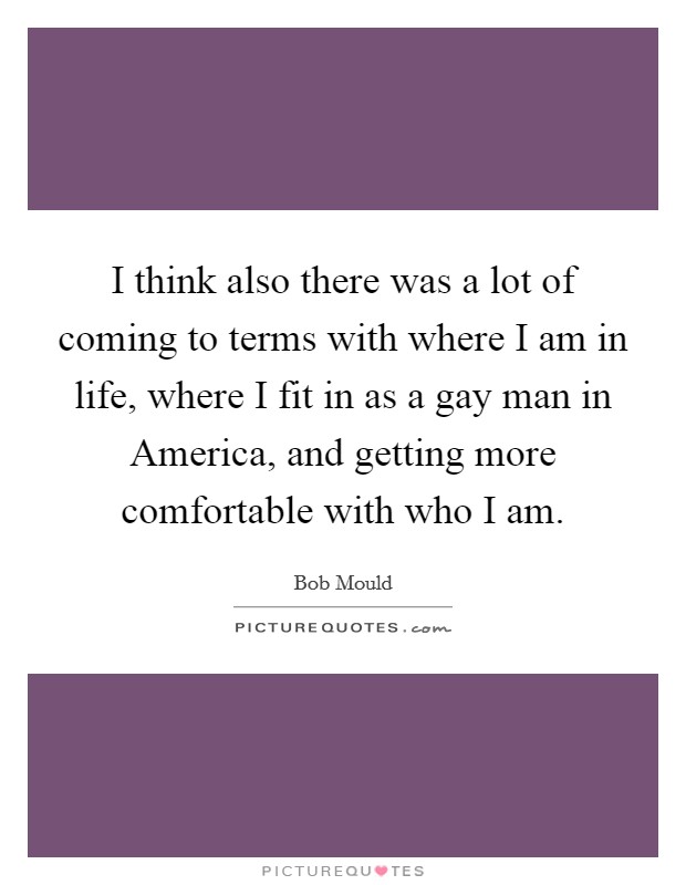 I think also there was a lot of coming to terms with where I am in life, where I fit in as a gay man in America, and getting more comfortable with who I am. Picture Quote #1