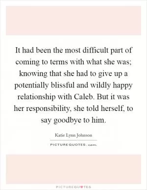 It had been the most difficult part of coming to terms with what she was; knowing that she had to give up a potentially blissful and wildly happy relationship with Caleb. But it was her responsibility, she told herself, to say goodbye to him Picture Quote #1