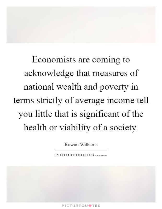 Economists are coming to acknowledge that measures of national wealth and poverty in terms strictly of average income tell you little that is significant of the health or viability of a society Picture Quote #1