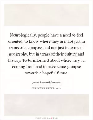 Neurologically, people have a need to feel oriented, to know where they are, not just in terms of a compass and not just in terms of geography, but in terms of their culture and history. To be informed about where they’re coming from and to have some glimpse towards a hopeful future Picture Quote #1