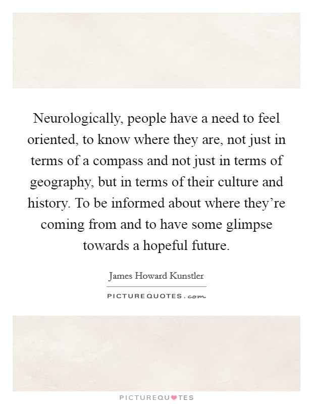 Neurologically, people have a need to feel oriented, to know where they are, not just in terms of a compass and not just in terms of geography, but in terms of their culture and history. To be informed about where they're coming from and to have some glimpse towards a hopeful future. Picture Quote #1