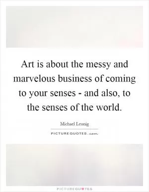 Art is about the messy and marvelous business of coming to your senses - and also, to the senses of the world Picture Quote #1