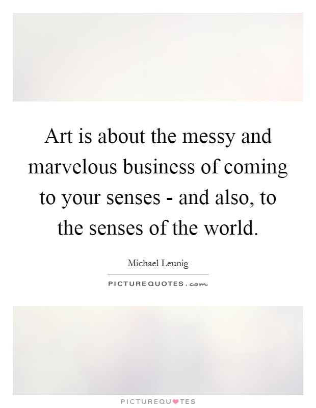 Art is about the messy and marvelous business of coming to your senses - and also, to the senses of the world. Picture Quote #1