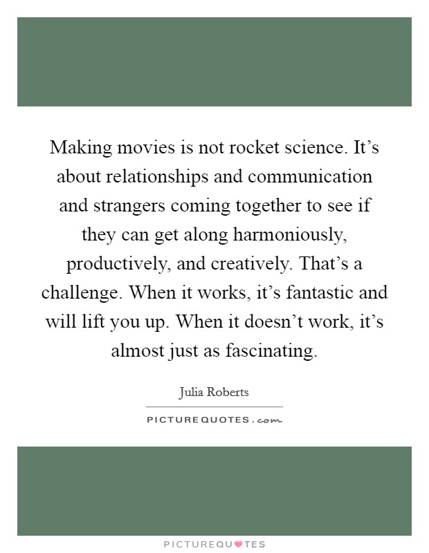 Making movies is not rocket science. It's about relationships and communication and strangers coming together to see if they can get along harmoniously, productively, and creatively. That's a challenge. When it works, it's fantastic and will lift you up. When it doesn't work, it's almost just as fascinating. Picture Quote #1