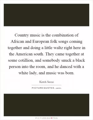 Country music is the combination of African and European folk songs coming together and doing a little waltz right here in the American south. They came together at some cotillion, and somebody snuck a black person into the room, and he danced with a white lady, and music was born Picture Quote #1