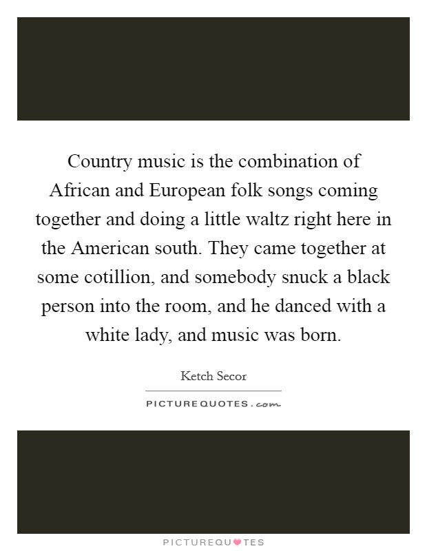 Country music is the combination of African and European folk songs coming together and doing a little waltz right here in the American south. They came together at some cotillion, and somebody snuck a black person into the room, and he danced with a white lady, and music was born. Picture Quote #1