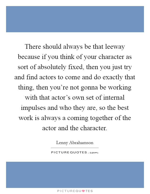 There should always be that leeway because if you think of your character as sort of absolutely fixed, then you just try and find actors to come and do exactly that thing, then you're not gonna be working with that actor's own set of internal impulses and who they are, so the best work is always a coming together of the actor and the character. Picture Quote #1
