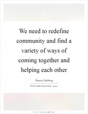 We need to redefine community and find a variety of ways of coming together and helping each other Picture Quote #1