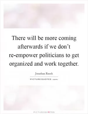 There will be more coming afterwards if we don’t re-empower politicians to get organized and work together Picture Quote #1