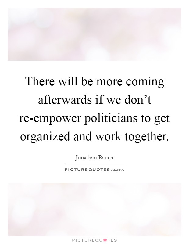 There will be more coming afterwards if we don't re-empower politicians to get organized and work together. Picture Quote #1