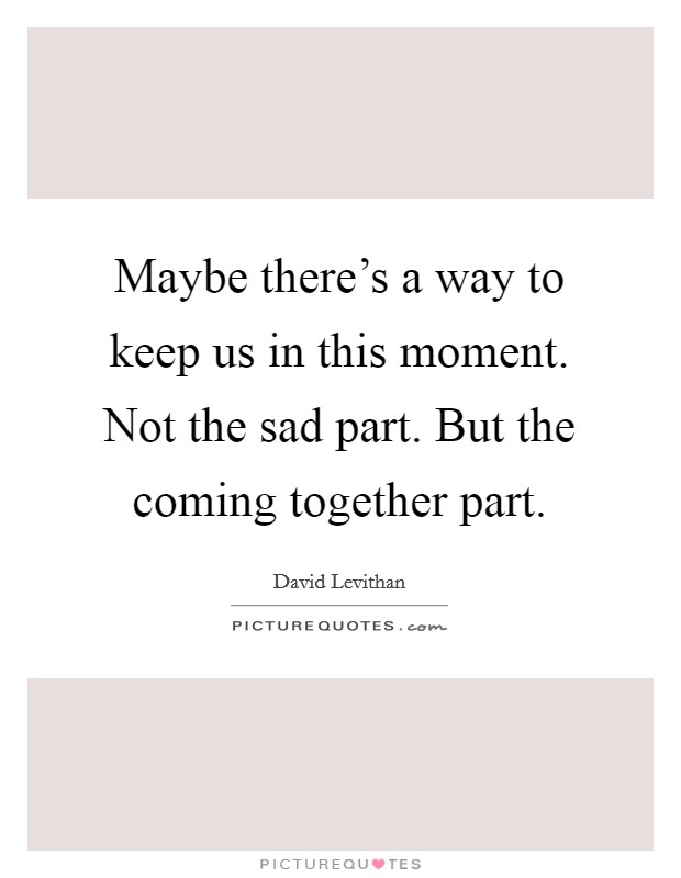 Maybe there's a way to keep us in this moment. Not the sad part. But the coming together part. Picture Quote #1