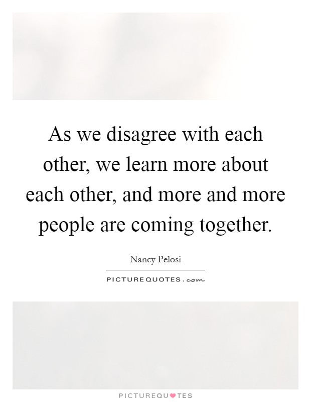 As we disagree with each other, we learn more about each other, and more and more people are coming together. Picture Quote #1