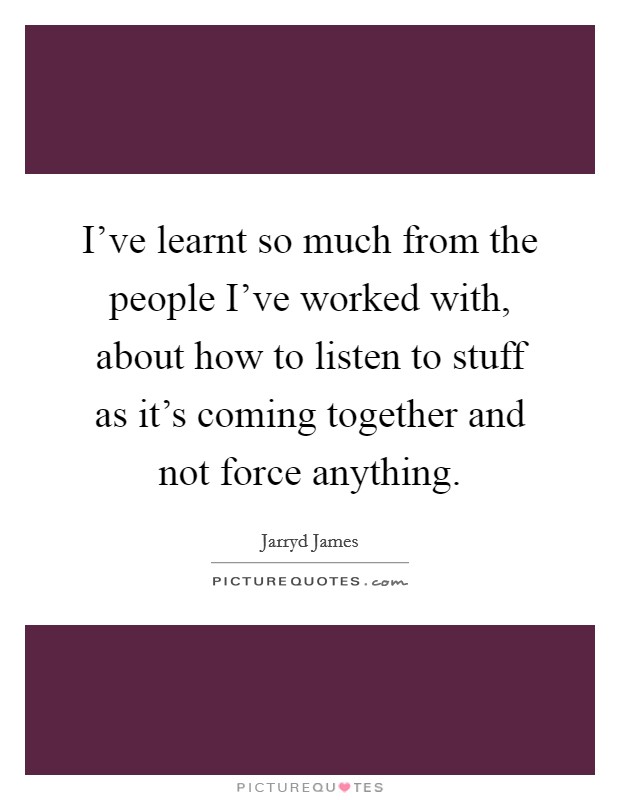 I've learnt so much from the people I've worked with, about how to listen to stuff as it's coming together and not force anything. Picture Quote #1