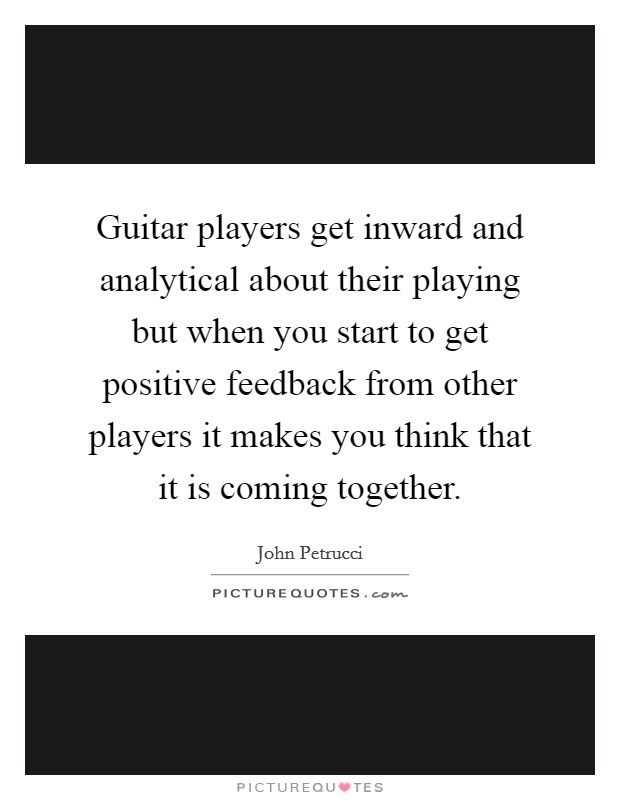 Guitar players get inward and analytical about their playing but when you start to get positive feedback from other players it makes you think that it is coming together. Picture Quote #1