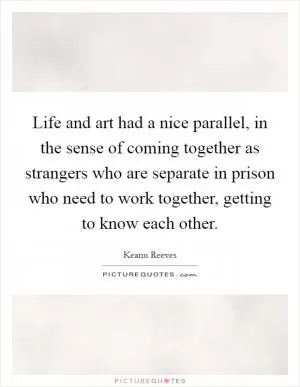 Life and art had a nice parallel, in the sense of coming together as strangers who are separate in prison who need to work together, getting to know each other Picture Quote #1