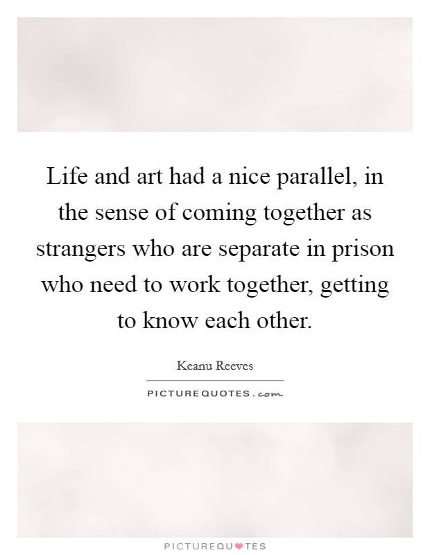 Life and art had a nice parallel, in the sense of coming together as strangers who are separate in prison who need to work together, getting to know each other. Picture Quote #1