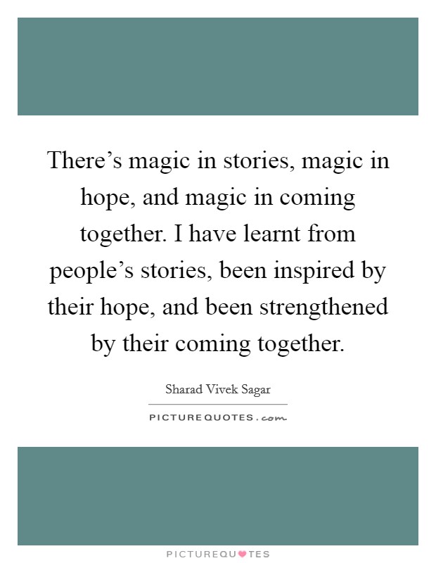 There's magic in stories, magic in hope, and magic in coming together. I have learnt from people's stories, been inspired by their hope, and been strengthened by their coming together. Picture Quote #1