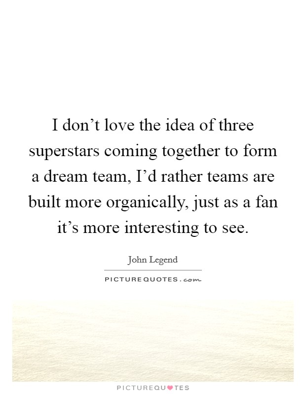 I don't love the idea of three superstars coming together to form a dream team, I'd rather teams are built more organically, just as a fan it's more interesting to see. Picture Quote #1