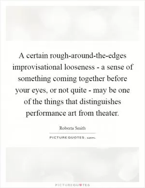A certain rough-around-the-edges improvisational looseness - a sense of something coming together before your eyes, or not quite - may be one of the things that distinguishes performance art from theater Picture Quote #1
