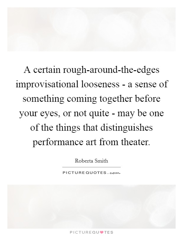 A certain rough-around-the-edges improvisational looseness - a sense of something coming together before your eyes, or not quite - may be one of the things that distinguishes performance art from theater. Picture Quote #1