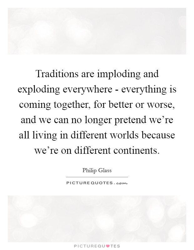 Traditions are imploding and exploding everywhere - everything is coming together, for better or worse, and we can no longer pretend we're all living in different worlds because we're on different continents. Picture Quote #1