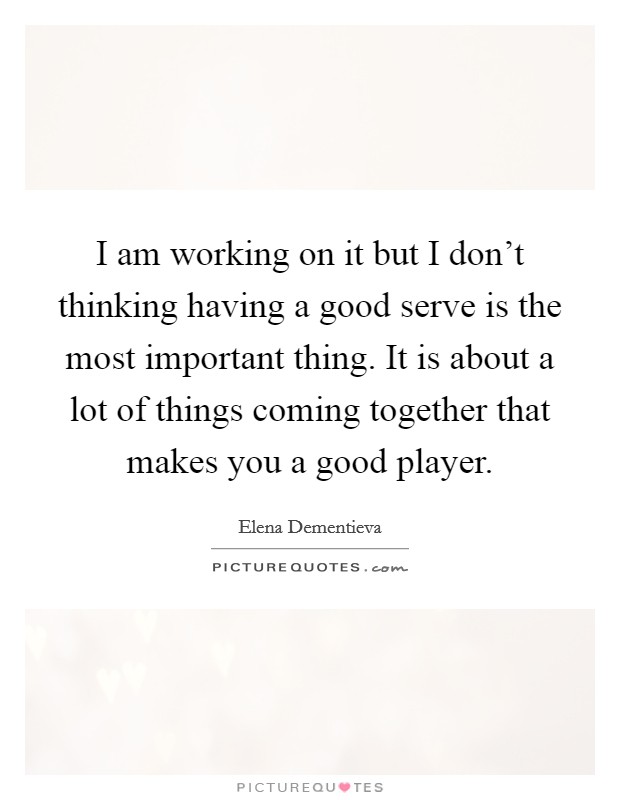 I am working on it but I don't thinking having a good serve is the most important thing. It is about a lot of things coming together that makes you a good player. Picture Quote #1