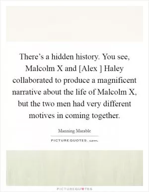 There’s a hidden history. You see, Malcolm X and [Alex ] Haley collaborated to produce a magnificent narrative about the life of Malcolm X, but the two men had very different motives in coming together Picture Quote #1